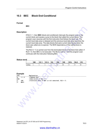Program Control Instructions
Statement List (STL) for S7-300 and S7-400 Programming
10-2 A5E00171232-01
10.2 BE Block End
Format
BE
Description
BE (block end) terminates the program scan in the current block and causes a
jump to the block that called the current block. The program scan resumes with the
first instruction that follows the block call statement in the calling program. The
current local data area is released and the previous local data area becomes the
current local data area. The data blocks that were opened when the block was
called are re-opened. In addition, the MCR dependency of the calling block is
restored and the RLO is carried over from the current block to the block that called
the current block. BE is not dependent on any conditions. However, if the BE
instruction is jumped over, the current program scan does not end and will continue
starting at the jump destination within the block.
The BE instruction is not identical to the S5 software. The instruction has the same
function as BEU when used on S7 hardware.
Status word
BR CC 1 CC 0 OV OS OR STA RLO /FC
writes: - - - - 0 0 1 - 0
Example
STL Explanation
A I 1.0
JC NEXT //Jump to NEXT jump label if RLO = 1 (I 1.0 = 1).
L IW4 //Continue here if no jump is executed.
T IW10
A I 6.0
A I 6.1
S M 12.0
BE //Block end
NEXT: NOP
0
//Continue here if jump is executed.
www.dienhathe.vn
www.dienhathe.com
 