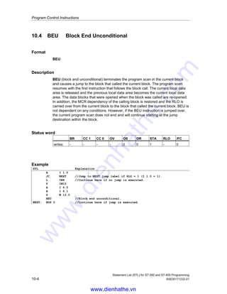 Program Control Instructions
Statement List (STL) for S7-300 and S7-400 Programming
A5E00171232-01 10-3
10.3 BEC Block End Conditional
Format
BEC
Description
If RLO = 1, then BEC (block end conditional) interrupts the program scan in the
current block and causes a jump to the block that called the current block. The
program scan resumes with the first instruction that follows the block call. The
current local data area is released and the previous local data area becomes the
current local data area. The data blocks that were current data blocks when the
block was called are re-opened. The MCR dependency of the calling block is
restored.
The RLO (= 1) is carried over from the terminated block to the block that called. If
RLO = 0, then BEC is not executed. The RLO is set to 1 and the program scan
continues with the instruction following BEC.
Status word
BR CC 1 CC 0 OV OS OR STA RLO /FC
writes: - - - - x 0 1 1 0
Example
STL Explanation
A I 1.0 //Update RLO.
BEC //End block if RLO = 1.
L IW4 //Continue here if BEC is not executed, RLO = 0.
T MW10
www.dienhathe.vn
www.dienhathe.com
 
