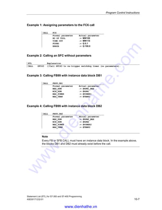 Program Control Instructions
Statement List (STL) for S7-300 and S7-400 Programming
10-6 A5E00171232-01
Passing parameters (incremental edit mode)
The calling block can exchange parameters with the called block via a variable list.
The variable list is extended automatically in your STL program when you enter a
valid CALL statement.
If you call an FB, SFB, FC or SFC and the variable declaration table of the called
block has IN, OUT, and IN_OUT declarations, these variables are added in the
calling block as a formal parameter list.
When FCs and SFCs are called, you must assign actual parameters from the
calling logic block to the formal parameters.
When you call FBs and SFBs, you must specify only the actual parameters that
must be changed from the previous call. After the FB is processed, the actual
parameters are stored in the instance DB. If the actual parameter is a data block,
the complete, absolute address must be specified, for example DB1, DBW2.
The IN parameters can be specified as constants or as absolute or symbolic
addresses. The OUT and IN_OUT parameters must be specified as absolute or
symbolic addresses. You must ensure that all addresses and constants are
compatible with the data types to be transferred.
CALL saves the return address (selector and relative address), the selectors of the
two current data blocks, as well as the MA bit in the B (block) stack. In addition,
CALL deactivates the MCR dependency, and then creates the local data area of
the block to be called.
Status word
BR CC 1 CC 0 OV OS OR STA RLO /FC
writes: - - - - 0 0 1 - 0
www.dienhathe.vn
www.dienhathe.com
 