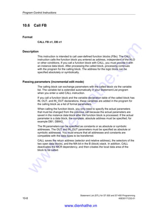 Program Control Instructions
Statement List (STL) for S7-300 and S7-400 Programming
A5E00171232-01 10-7
Example 1: Assigning parameters to the FC6 call
CALL FC6
Formal parameter Actual parameter
NO OF TOOL := MW100
TIME OUT := MW110
FOUND := Q 0.1
ERROR := Q 100.0
Example 2: Calling an SFC without parameters
STL Explanation
CALL SFC43 //Call SFC43 to re-trigger watchdog timer (no parameters).
Example 3: Calling FB99 with instance data block DB1
CALL FB99,DB1
Formal parameter Actual parameter
MAX_RPM := #RPM1_MAX
MIN_RPM := #RPM1
MAX_POWER := #POWER1
MAX_TEMP := #TEMP1
Example 4: Calling FB99 with instance data block DB2
CALL FB99,DB2
Formal parameter Akcual parameter
MAX_RPM := #RPM2_MAX
MIN_RPM := #RPM2
MAX_POWER := #POWER2
MAX_TEMP := #TEMP2
Note
Every FB or SFB CALL must have an instance data block. In the example above,
the blocks DB1 and DB2 must already exist before the call.
www.dienhathe.vn
www.dienhathe.com
 