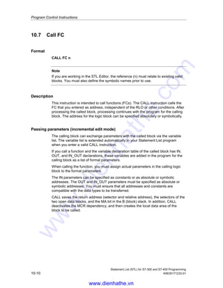 Program Control Instructions
Statement List (STL) for S7-300 and S7-400 Programming
A5E00171232-01 10-9
Status word
BR CC 1 CC 0 OV OS OR STA RLO /FC
writes: - - - - 0 0 1 - 0
Example 1: FB99 call with instance data block DB1
CALL FB99,DB1
Formal parameter Actual parameter
MAX_RPM := #RPM1_MAX
MIN_RPM := #RPM1
MAX_POWER := #POWER1
MAX_TEMP := #TEMP1
Example 2: FB99 call with instance data block DB2
CALL FB99,DB2
Formal parameter Actual parameter
MAX_RPM := #RPM2_MAX
MIN_RPM := #RPM2
MAX_POWER := #POWER2
MAX_TEMP := #TEMP2
Note
Every function block CALL must have an instance data block. In the example
above, the blocks DB1 and DB2 must already exist before the call.
www.dienhathe.vn
www.dienhathe.com
 