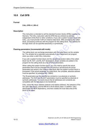 Program Control Instructions
Statement List (STL) for S7-300 and S7-400 Programming
A5E00171232-01 10-11
Status word
BR CC 1 CC 0 OV OS OR STA RLO /FC
writes: - - - - 0 0 1 - 0
Example: Assigning parameters to the FC6 call
CALL FC6
Formal parameter Actual parameter
NO OF TOOL := MW100
TIME OUT := MW110
FOUND := Q0.1
ERROR := Q100.0
www.dienhathe.vn
www.dienhathe.com
 
