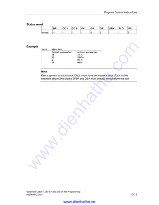 Program Control Instructions
Statement List (STL) for S7-300 and S7-400 Programming
10-12 A5E00171232-01
10.8 Call SFB
Format
CALL SFB n1, DB n2
Description
This instruction is intended to call the standard function blocks (SFBs) supplied by
Siemens. The CALL instruction calls the SFB that you entered as address,
independent of the RLO or other conditions. If you call a system function block with
CALL, you must provide it with an instance data block. After processing the called
block, processing continues with the program for the calling block. The address for
the logic block can be specified absolutely or symbolically.
Passing parameters (incremental edit mode)
The calling block can exchange parameters with the called block via the variable
list. The variable list is extended automatically in your Statement List program
when you enter a valid CALL instruction.
If you call a system function block and the variable declaration table of the called
block has IN, OUT, and IN_OUT declarations, these variables are added in the
program for the calling block as a list of formal parameters.
When calling the system function block, you only need to specify the actual
parameters that must be changed from the previous call because the actual
parameters are saved in the instance data block after the system function block is
processed. If the actual parameter is a data block, the complete, absolute address
must be specified, for example DB1, DBW2.
The IN parameters can be specified as constants or as absolute or symbolic
addresses. The OUT and IN_OUT parameters must be specified as absolute or
symbolic addresses. You must ensure that all addresses and constants are
compatible with the data types to be transferred.
CALL saves the return address (selector and relative address), the selectors of the
two open data blocks, and the MA bit in the B (block) stack. In addition, CALL
deactivates the MCR dependency, and then creates the local data area of the
block to be called.
www.dienhathe.vn
www.dienhathe.com
 