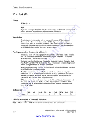 Program Control Instructions
Statement List (STL) for S7-300 and S7-400 Programming
A5E00171232-01 10-13
Status word
BR CC 1 CC 0 OV OS OR STA RLO /FC
writes: - - - - 0 0 1 - 0
Example
CALL SFB4,DB4
Formal parameter Actual parameter
IN: I0.1
PT: T#20s
Q: M0.0
ET: MW10
Note
Every system function block CALL must have an instance data block. In the
example above, the blocks SFB4 and DB4 must already exist before the call.
www.dienhathe.vn
www.dienhathe.com
 