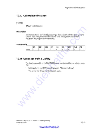 Program Control Instructions
Statement List (STL) for S7-300 and S7-400 Programming
10-14 A5E00171232-01
10.9 Call SFC
Format
CALL SFC n
Note
If you are working in the STL Editor, the reference (n) must relate to existing valid
blocks. You must also define the symbolic names prior to use.
Description
This instruction is intended to call the standard functions (SFCs) supplied by
Siemens. The CALL instruction calls the SFC that you entered as address,
independent of the RLO or other conditions. After processing the called block,
processing continues with the program for the calling block. The address for the
logic block can be specified absolutely or symbolically.
Passing parameters (incremental edit mode)
The calling block can exchange parameters with the called block via the variable
list. The variable list is extended automatically in your Statement List program
when you enter a valid CALL instruction.
If you call a system function and the variable declaration table of the called block
has IN, OUT, and IN_OUT declarations, these variables are added in the program
for the calling block as a list of formal parameters.
When calling the system function, you must assign actual parameters in the calling
logic block to the formal parameters.
The IN parameters can be specified as constants or as absolute or symbolic
addresses. The OUT and IN_OUT parameters must be specified as absolute or
symbolic addresses. You must ensure that all addresses and constants are
compatible with the data types to be transferred.
CALL saves the return address (selector and relative address), the selectors of the
two open data blocks, and the MA bit in the B (block) stack. In addition, CALL
deactivates the MCR dependency, and then creates the local data area of the
block to be called.
Status word
BR CC 1 CC 0 OV OS OR STA RLO /FC
writes: - - - - 0 0 1 - 0
Example: Calling an SFC without parameters
STL Explanation
CALL SFC43 //Call SFC43 to re-trigger watchdog timer (no parameters).
www.dienhathe.vn
www.dienhathe.com
 
