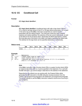 Program Control Instructions
Statement List (STL) for S7-300 and S7-400 Programming
A5E00171232-01 10-15
10.10 Call Multiple Instance
Format
CALL # variable name
Description
A multiple instance is created by declaring a static variable with the data type of a
function block. Only multiple instances that have already been declared are
included in the program element catalog.
Status word
BR CC 1 CC 0 OV OS OR STA RLO /FC
writes: - - - - 0 0 x x x
10.11 Call Block from a Library
The libraries available in the SIMATIC Manager can be used here to select a block
that
• Is integrated in your CPU operating system (Standard Library)
• You saved in a library in order to use it again.
www.dienhathe.vn
www.dienhathe.com
 