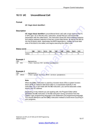 Program Control Instructions
Statement List (STL) for S7-300 and S7-400 Programming
10-16 A5E00171232-01
10.12 CC Conditional Call
Format
CC logic block identifier
Description
CC logic block identifier (conditional block call) calls a logic block if RLO=1.
CC is used to call logic blocks of the FC or FB type without parameters. CC is used
in the same way as the CALL instruction except that you cannot transfer
parameters with the calling program. The instruction saves the return address
(selector and relative address), the selectors of the two current data blocks, as well
as the MA bit into the B (block) stack, deactivates the MCR dependency, creates
the local data area of the block to be called, and begins executing the called code.
The address for the logic block can be specified absolutely or symbolically.
Status word
BR CC 1 CC 0 OV OS OR STA RLO /FC
writes: - - - - 0 0 1 1 0
Example
STL Explanation
A I 2.0 //Check signal state at input I 2.0.
CC FC6 //Call function FC6 if I 2.0 is 1.
A M 3.0 //Executed upon return from called function (I 2.0 = 1) or directly
after A I 2.0 statement if I 2.0 = 0.
Note
If the CALL instruction calls a function block (FB) or a system function block (SFB),
an instance data block (DB no.) must be specified in the statement. For a call with
the CC instruction, you cannot assign a data block to the address in the statement.
Depending on the network you are working with, the Program Editor either
generates the UC instruction or the CC instruction during conversion from the
Ladder Logic programming language to the Statement List programming language.
You should attempt to use the CALL instruction instead to avoid errors occurring in
your programs.
www.dienhathe.vn
www.dienhathe.com
 