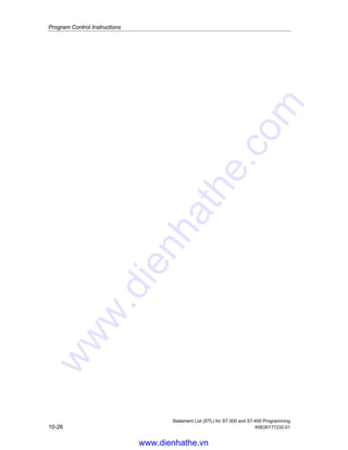 Program Control Instructions
Statement List (STL) for S7-300 and S7-400 Programming
A5E00171232-01 10-25
10.19 MCRD Deactivate MCR Area
Important Notes on Using MCR Functions
Format
MCRD
Description
MCRD (Master Control Relay Deactivation) de-energizes the MCR dependency for
the instructions following after it. The instruction MCRA (Master Control Relay
Activation) must always be used in combination with the instruction MCRD (Master
Control Relay Deactivation). The instructions that are programmed between MCRA
and MCRD are dependent upon the signal state of the MCR bit.
The instruction is executed without regard to, and without affecting, the status word
bits.
Status word
BR CC 1 CC 0 OV OS OR STA RLO /FC
writes: - - - - - - - - -
Example
STL Explanation
MCRA //Activate MCR area.
A I 1.0
MCR( //Save RLO in MCR stack, open MCR area. MCR = on when RLO=1 (I 1.0
=1); MCR = off when RLO=0 (I 1.0 =0)
A I 4.0
= Q 8.0 //If MCR = off, then Q 8.0 is set to 0 regardless of I 4.0.
L MW20
T QW10 //If MCR = off, then 0 is transferred to QW10.
)MCR //End MCR area.
MCRD //Deactivate MCR area.
A I 1.1
= Q 8.1 //These instructions are outside of the MCR area and are not dependent
upon the MCR bit.
www.dienhathe.vn
www.dienhathe.com
 
