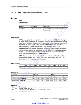 Shift and Rotate Instructions
Statement List (STL) for S7-300 and S7-400 Programming
A5E00171232-01 11-11
Description
RLD (rotate left double word) rotates the entire contents of ACCU1 to the left bit by
bit. The bit places that are vacated by the rotate instruction are filled with the signal
states of the bits that are shifted out of ACCU 1. The bit that is rotated last is
loaded into the status bit CC 1. The number of bit positions to be rotated is
specified either by the address number or by a value in ACCU 2-L-L.
RLD number: The number of rotations is specified by the address number.
The permissible value range is from 0 to 32. The status word bits CC 0 and OV are
reset to 0 if number is greater than zero. If number is equal to 0, the rotate
instruction is regarded as a NOP operation.
RLD: The number of rotations is specified by the value in ACCU 2- L- L. The
possible value range is from 0 to 255. The status word bits CC 0 and OV are reset
to 0 if the contents of ACCU 2-L-L are greater than zero. If the rotation number is
zero, then the rotate instruction is regarded as an NOP operation.
Status word
BR CC 1 CC 0 OV OS OR STA RLO /FC
writes: - x x x - - - - -
Examples
Contents ACCU1-H ACCU1-L
Bit 31 . . . . . . . . . . 16 15 . . . . . . . . . . 0
before execution of RLD 4 0101 1111 0110 0100 0101 1101 0011 1011
after execution of RLD 4 1111 0110 0100 0101 1101 0011 1011 0101
Example 1
STL Explanation
L MD2 //Load value into ACCU 1.
RLD 4 //Rotate bits in ACCU 1 four places to the left.
T MD8 //Transfer result to MD8.
Example 2
STL Explanation
L +3 //Load value +3 into ACCU 1.
L MD20 //Load contents of ACCU 1 into ACCU 2. Load value of MD20 into ACCU 1.
RLD //Rotation number is value of ACCU 2- L- L = Rotate bits in ACCU 1 three
places to the left.
JP NEXT //Jump to NEXT jump label if the bit rotated out last (CC 1) = 1.
www.dienhathe.vn
www.dienhathe.com
 