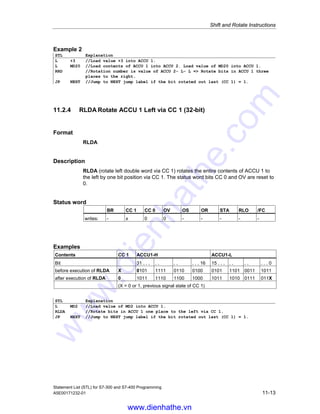 Shift and Rotate Instructions
Statement List (STL) for S7-300 and S7-400 Programming
11-12 A5E00171232-01
11.2.3 RRD Rotate Right Double Word (32-bit)
Formate
RRD
RRD number
Address Data type Description
number integer, unsigned number of bit positions to be rotated, range
from 0 to 32
Description
RRD (rotate right double word) rotates the entire contents of ACCU 1 to the right
bit by bit. The bit places that are vacated by the rotate instruction are filled with the
signal states of the bits that are shifted out of ACCU 1. The bit that is rotated last is
loaded into the status bit CC 1. The number of bit positions to be rotated is
specified either by the address number or by a value in ACCU 2-L-L.
RRD number: The number of rotations is specified by the address number.
The permissible value range is from 0 to 32. The status word bits CC 0 and OV are
reset to 0 if number is greater than zero. If number equals zero, then the
rotate instruction is regarded as a NOP operation.
RRD: The number of rotations is specified by the value in ACCU 2- L- L. The
possible value range is from 0 to 255. The status word bits are reset to 0 if the
contents of ACCU 2-L-L are greater than zero.
Status word
BR CC 1 CC 0 OV OS OR STA RLO /FC
writes: - x x x - - - - -
Examples
Contents ACCU1-H ACCU1-L
Bit 31 . . . . . . . . . . 16 15 . . . . . . . . . . 0
before execution of RRD 4 0101 1111 0110 0100 0101 1101 0011 1011
after execution of RRD 4 1011 0101 1111 0110 0100 0101 1101 0011
Example 1
STL Explanation
L MD2 //Load value into ACCU 1.
RRD 4 //Rotate bits in ACCU 1 four places to the right.
T MD8 //Transfer result to MD8.
www.dienhathe.vn
www.dienhathe.com
 