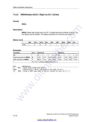 Shift and Rotate Instructions
Statement List (STL) for S7-300 and S7-400 Programming
A5E00171232-01 11-13
Example 2
STL Explanation
L +3 //Load value +3 into ACCU 1.
L MD20 //Load contents of ACCU 1 into ACCU 2. Load value of MD20 into ACCU 1.
RRD //Rotation number is value of ACCU 2- L- L = Rotate bits in ACCU 1 three
places to the right.
JP NEXT //Jump to NEXT jump label if the bit rotated out last (CC 1) = 1.
11.2.4 RLDA Rotate ACCU 1 Left via CC 1 (32-bit)
Format
RLDA
Description
RLDA (rotate left double word via CC 1) rotates the entire contents of ACCU 1 to
the left by one bit position via CC 1. The status word bits CC 0 and OV are reset to
0.
Status word
BR CC 1 CC 0 OV OS OR STA RLO /FC
writes: - x 0 0 - - - - -
Examples
Contents CC 1 ACCU1-H ACCU1-L
Bit 31 . . . . . . . . . . 16 15 . . . . . . . . . . 0
before execution of RLDA X 0101 1111 0110 0100 0101 1101 0011 1011
after execution of RLDA 0 1011 1110 1100 1000 1011 1010 0111 011X
(X = 0 or 1, previous signal state of CC 1)
STL Explanation
L MD2 //Load value of MD2 into ACCU 1.
RLDA //Rotate bits in ACCU 1 one place to the left via CC 1.
JP NEXT //Jump to NEXT jump label if the bit rotated out last (CC 1) = 1.
www.dienhathe.vn
www.dienhathe.com
 
