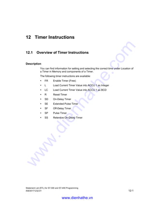 Shift and Rotate Instructions
Statement List (STL) for S7-300 and S7-400 Programming
11-14 A5E00171232-01
11.2.5 RRDARotate ACCU 1 Right via CC 1 (32-bit)
Format
RRDA
Description
RRDA (rotate right double word via CC 1) rotates the entire contents of ACCU 1 to
the right by one bit position. The status word bits CC 0 and OV are reset to 0.
Status word
BR CC 1 CC 0 OV OS OR STA RLO /FC
writes: - x 0 0 - - - - -
Examples
Contents CC 1 ACCU1-H ACCU1-L
Bit 31 . . . . . . . . . . 16 15 . . . . . . . . . . 0
before execution of RRDA X 0101 1111 0110 0100 0101 1101 0011 1011
after execution of RRDA 1 X010 1111 1011 0010 0010 1110 1001 1101
(X = 0 or 1, previous signal state of CC 1)
STL Explanation
L MD2 //Load value of MD2 into ACCU 1.
RRDA //Rotate bits in ACCU 1 one place to the right via CC 1.
JP NEXT //Jump to NEXT jump label if the bit rotated out last (CC 1) = 1.
www.dienhathe.vn
www.dienhathe.com
 