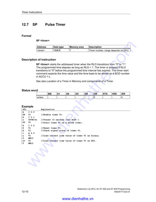 Timer Instructions
Statement List (STL) for S7-300 and S7-400 Programming
A5E00171232-01 12-9
12.6 R Reset Timer
Format
R timer
Address Data type Memory area Description
timer TIMER T Timer number, range depends on CPU
Description of instruction
R timer stops the current timing function and clears the timer value and the time
base of the addressed timer word if the RLO transitions from 0 to 1.
Status word
BIE A1 A0 OV OS OR STA VKE /ER
writes: - - - - - 0 - - 0
Example
STL Explanation
A I 2.1
R T1 //Check the signal state of input I 2.1 If RLO transitioned from 0 = 1,
then reset timer T1.
www.dienhathe.vn
www.dienhathe.com
 
