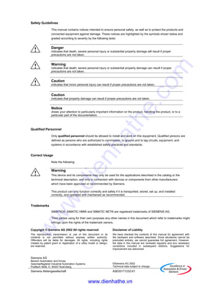 Copyright © Siemens AG 2002 All rights reserved
The reproduction, transmission or use of this document or its
contents is not permitted without express written authority.
Offenders will be liable for damages. All rights, including rights
created by patent grant or registration of a utility model or design,
are reserved.
Siemens AG
Bereich Automation and Drives
Geschaeftsgebiet Industrial Automation Systems
Postfach 4848, D- 90327 Nuernberg
Disclaimer of Liability
We have checked the contents of this manual for agreement with
the hardware and software described. Since deviations cannot be
precluded entirely, we cannot guarantee full agreement. However,
the data in this manual are reviewed regularly and any necessary
corrections included in subsequent editions. Suggestions for
improvement are welcomed.
©Siemens AG 2002
Technical data subject to change.
Siemens Aktiengesellschaft A5E00171232-01
Safety Guidelines
This manual contains notices intended to ensure personal safety, as well as to protect the products and
connected equipment against damage. These notices are highlighted by the symbols shown below and
graded according to severity by the following texts:
! Danger
indicates that death, severe personal injury or substantial property damage will result if proper
precautions are not taken.
! Warning
indicates that death, severe personal injury or substantial property damage can result if proper
precautions are not taken.
! Caution
indicates that minor personal injury can result if proper precautions are not taken.
Caution
indicates that property damage can result if proper precautions are not taken.
Notice
draws your attention to particularly important information on the product, handling the product, or to a
particular part of the documentation.
Qualified Personnel
Only qualified personnel should be allowed to install and work on this equipment. Qualified persons are
defined as persons who are authorized to commission, to ground and to tag circuits, equipment, and
systems in accordance with established safety practices and standards.
Correct Usage
Note the following:
!
Warning
This device and its components may only be used for the applications described in the catalog or the
technical description, and only in connection with devices or components from other manufacturers
which have been approved or recommended by Siemens.
This product can only function correctly and safely if it is transported, stored, set up, and installed
correctly, and operated and maintained as recommended.
Trademarks
SIMATIC®, SIMATIC HMI® and SIMATIC NET® are registered trademarks of SIEMENS AG.
Third parties using for their own purposes any other names in this document which refer to trademarks might
infringe upon the rights of the trademark owners.
www.dienhathe.vn
www.dienhathe.com
 