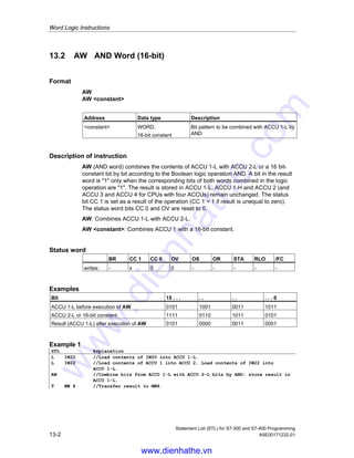 Statement List (STL) for S7-300 and S7-400 Programming
A5E00171232-01 13-1
13 Word Logic Instructions
13.1 Overview of Word Logic Instructions
Description
Word logic instructions compare pairs of words (16 bits) and double words (32 bits)
bit by bit, according to Boolean logic. Each word or double word must be in one of
the two accumulators.
For words, the contents of the low word of accumulator 2 is combined with the
contents of the low word of accumulator 1. The result of the combination is stored
in the low word of accumulator 1, overwriting the old contents.
For double words, the contents of accumulator 2 is combined with the contents of
accumulator 1. The result of the combination is stored in accumulator 1, overwriting
the old contents.
If the result does not equal 0, bit CC 1 of the status word is set to 1. If the result
does equal 0, bit CC 1 of the status word is set to 0.
The following instructions are available for performing Word Logic operations:
• AW AND Word (16-bit)
• OW OR Word (16-bit)
• XOW Exclusive OR Word (16-bit)
• AD AND Double Word (32-bit)
• OD OR Double Word (32-bit)
• XOD Exclusive OR Double Word (32-bit)
www.dienhathe.vn
www.dienhathe.com
 