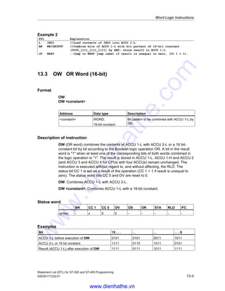 Word Logic Instructions
Statement List (STL) for S7-300 and S7-400 Programming
13-2 A5E00171232-01
13.2 AW AND Word (16-bit)
Format
AW
AW constant
Address Data type Description
constant WORD,
16-bit constant
Bit pattern to be combined with ACCU 1-L by
AND
Description of instruction
AW (AND word) combines the contents of ACCU 1-L with ACCU 2-L or a 16 bit-
constant bit by bit according to the Boolean logic operation AND. A bit in the result
word is 1 only when the corresponding bits of both words combined in the logic
operation are 1. The result is stored in ACCU 1-L. ACCU 1-H and ACCU 2 (and
ACCU 3 and ACCU 4 for CPUs with four ACCUs) remain unchanged. The status
bit CC 1 is set as a result of the operation (CC 1 = 1 if result is unequal to zero).
The status word bits CC 0 and OV are reset to 0.
AW: Combines ACCU 1-L with ACCU 2-L.
AW constant: Combines ACCU 1 with a 16-bit constant.
Status word
BR CC 1 CC 0 OV OS OR STA RLO /FC
writes: - x 0 0 - - - - -
Examples
Bit 15 . . . . . . . . . . 0
ACCU 1-L before execution of AW 0101 1001 0011 1011
ACCU 2-L or 16-bit constant: 1111 0110 1011 0101
Result (ACCU 1-L) after execution of AW 0101 0000 0011 0001
Example 1
STL Explanation
L IW20 //Load contents of IW20 into ACCU 1-L.
L IW22 //Load contents of ACCU 1 into ACCU 2. Load contents of IW22 into
ACCU 1-L.
AW //Combine bits from ACCU 1-L with ACCU 2-L bits by AND; store result in
ACCU 1-L.
T MW 8 //Transfer result to MW8.
www.dienhathe.vn
www.dienhathe.com
 