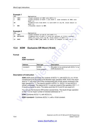 Word Logic Instructions
Statement List (STL) for S7-300 and S7-400 Programming
A5E00171232-01 13-3
Example 2
STL Explanation
L IW20 //Load contents of IW20 into ACCU 1-L.
AW W#16#0FFF //Combine bits of ACCU 1-L with bit pattern of 16-bit constant
(0000_1111_1111_1111) by AND; store result in ACCU 1-L.
JP NEXT //Jump to NEXT jump label if result is unequal to zero, (CC 1 = 1).
13.3 OW OR Word (16-bit)
Format
OW
OW constant
Address Data type Description
constant WORD,
16-bit constant
Bit pattern to be combined with ACCU 1-L by
OR
Description of instruction
OW (OR word) combines the contents of ACCU 1-L with ACCU 2-L or a 16 bit-
constant bit by bit according to the Boolean logic operation OR. A bit in the result
word is 1 when at least one of the corresponding bits of both words combined in
the logic operation is 1. The result is stored in ACCU 1-L. ACCU 1-H and ACCU 2
(and ACCU 3 and ACCU 4 for CPUs with four ACCUs) remain unchanged. The
instruction is executed without regard to, and without affecting, the RLO. The
status bit CC 1 is set as a result of the operation (CC 1 = 1 if result is unequal to
zero). The status word bits CC 0 and OV are reset to 0.
OW: Combines ACCU 1-L with ACCU 2-L.
OW constant: Combines ACCU 1-L with a 16-bit constant.
Status word
BR CC 1 CC 0 OV OS OR STA RLO /FC
writes: - x 0 0 - - - - -
Examples
Bit 15 . . . . . . . . . . 0
ACCU 1-L before execution of OW 0101 0101 0011 1011
ACCU 2-L or 16 bit constant: 1111 0110 1011 0101
Result (ACCU 1-L) after execution of OW 1111 0111 1011 1111
www.dienhathe.vn
www.dienhathe.com
 
