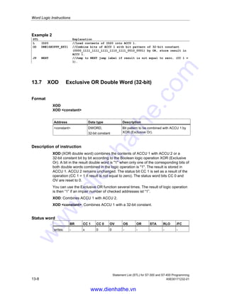 Word Logic Instructions
Statement List (STL) for S7-300 and S7-400 Programming
A5E00171232-01 13-7
13.6 OD OR Double Word (32-bit)
Format
OD
OD constant
Address Data type Description
constant DWORD,
32-bit constant
Bit pattern to be combined with ACCU 1 by
OR
Description of instruction
OD (OR double word) combines the contents of ACCU 1 with ACCU 2 or a 32-bit
constant bit by bit according to the Boolean logic operation OR. A bit in the result
double word is 1 when at least one of the corresponding bits of both double
words combined in the logic operation is 1. The result is stored in ACCU 1.
ACCU 2 (and ACCU 3 and ACCU 4 for CPUs with four ACCUs) remains
unchanged. The status bit CC 1 is set as a function of the result of the operation
(CC 1 = 1 if result is unequal to zero). The status word bits CC 0 and OV are reset
to 0.
OD: Combines ACCU 1 with ACCU 2.
OD constant: Combines ACCU 1 with a 32-bit constant.
Status word
BR CC 1 CC 0 OV OS OR STA RLO /FC
writes: - x 0 0 - - - - -
Examples
Bit 31 . . . . . . . . . . . . . . . . . 0
ACCU 1 before execution of OD 0101 0000 1111 1100 1000 0101 0011 1011
ACCU 2 or 32-bit constant: 1111 0011 1000 0101 0111 0110 1011 0101
Result (ACCU 1) after execution of OD 1111 0011 1111 1101 1111 0111 1011 1111
Example 1
STL Explanation
L ID20 //Load contents of ID20 into ACCU 1.
L ID24 //Load contents of ACCU 1 into ACCU 2. Load contents of ID24 into
ACCU 1.
OD //Combine bits from ACCU 1 with ACCU 2 bits by OR; store result
in ACCU 1.
T MD8 //Transfer result to MD8.
www.dienhathe.vn
www.dienhathe.com
 