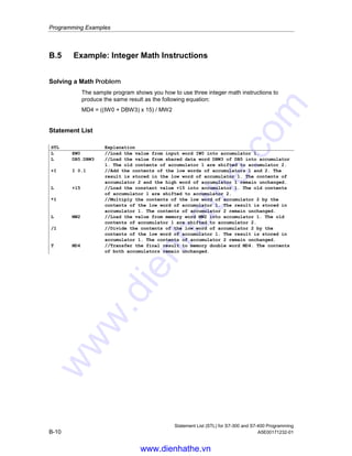 Programming Examples
Statement List (STL) for S7-300 and S7-400 Programming
A5E00171232-01 B-9
Statement List that Activates the Indicator Lamps on the Display Panel
STL Explanation
A I 0.0 //Each pulse generated by photoelectric barrier 1
CU C1 //increases the count value of counter C 1 by one, thereby counting the
number of packages going into the storage area.
//
A I 0.1 //Each pulse generated by photoelectric barrier 2
CD C1 //decreases the count value of counter C 1 by one, thereby counting the
packages that leave the storage area.
//
AN C1 //If the count value is 0,
= Q 4.0 //the indicator lamp for Storage area empty comes on.
//
A C1 //If the count value is not 0,
= A 4.1 //the indicator lamp for Storage area not empty comes on.
//
L 50
L C1
=I //If 50 is less than or equal to the count value,
= Q 4.2 //the indicator lamp for Storage area 50% full comes on.
//
L 90
=I //If the count value is greater than or equal to 90,
= Q 4.3 //the indicator lamp for Storage area 90% full comes on.
//
L Z1
L 100
=I //If the count value is greater than or equal to 100,
= Q 4.4 //the indicator lamp for Storage area filled to capacity comes on.
(You could also use output Q 4.4 to lock conveyor belt 1.)
www.dienhathe.vn
www.dienhathe.com
 