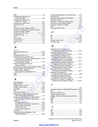 Statement List (STL) for S7-300 and S7-400 Programming
A5E00171232-01 Index-1
Index
)
) .................................................................1-14
)MCR..........................................................10-23
*
*D .................................................................7-11
*I ...................................................................7-5
*R ...................................................................8-5
/
/D ........................................................7-12, 7-13
/I ...................................................................7-6
/R ...................................................................8-6
?
? D..................................................................2-3
? I ...................................................................2-2
+
+ ...................................................................7-8
+AR1 ..........................................................14-10
+AR2 ..........................................................14-11
+D ..................................................................7-9
+I ...................................................................7-3
+R ...........................................................8-3, 8-4
=
= .................................................................1-15
A
A ...................................................................1-3
A( .................................................................1-10
ABS................................................................8-7
Absolute Value of a Floating-Point Number
(32-Bit IEEE-FP).........................................8-7
Accumulator operations and
Address Register Instructions ..................14-1
ACOS...........................................................8-16
Activate MCR Area.....................................10-24
AD ................................................................13-6
Add ACCU1 and ACCU2 as a
Floating-Point Number (32-Bit IEEE-FP)....8-3
Add ACCU1 and ACCU2 as
Double Integer (32-Bit) .............................. 7-9
Add ACCU1 and ACCU2 as
Integer (16-Bit)........................................... 7-3
Add ACCU1 to Address Register 1............ 14-10
Add ACCU1 to Address Register 2............ 14-11
Add Integer Constant (16 32-Bit) ................... 7-7
AN.................................................................. 1-4
AN( .............................................................. 1-11
And ................................................................ 1-3
And before Or ................................................ 1-9
AND Double Word (32-Bit) .......................... 13-6
And Not.......................................................... 1-4
And Not with Nesting Open ......................... 1-11
And with Nesting Open ................................ 1-10
AND Word (16-Bit)....................................... 13-2
Area in memory .................................... 4-1, 12-2
ASIN ............................................................ 8-15
Assign.......................................................... 1-15
ATAN ........................................................... 8-17
AW...................................................... 13-2, 13-3
B
BCD to Integer (16-Bit) .................................. 3-2
BCD to Integer (32-Bit) .................................. 3-4
BE................................................................ 10-2
BEC ............................................................. 10-3
BEU ............................................................. 10-4
Bit Configuration in ACCU 1 ........................ 12-3
BLD............................................................ 14-12
Block Call..................................................... 10-5
Block End .................................................... 10-2
Block End Conditional.................................. 10-3
Block End Unconditional.............................. 10-4
BTD................................................................ 3-4
BTI ................................................................. 3-2
C
CAD ............................................................. 3-14
CALL..........................................10-5, 10-6, 10-7
Call Block from a Library............................ 10-15
Call FB......................................................... 10-8
Call FC....................................................... 10-10
Call Multiple Instance................................. 10-15
Call SFB .................................................... 10-12
Call SFC .................................................... 10-14
CAR ............................................................. 9-10
CAW ............................................................ 3-13
CC ............................................................. 10-16
CD ................................................................. 4-8
www.dienhathe.vn
www.dienhathe.com
 
