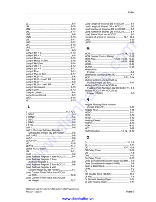 Index
Statement List (STL) for S7-300 and S7-400 Programming
Index-2 A5E00171232-01
CDB ............................................................... 5-3
Change Byte Sequence in
ACCU1 (32-Bit)........................................ 3-14
Change Byte Sequence in
ACCU1-L (16-Bit)..................................... 3-13
Choosing the right Timer.............................. 12-4
Clear RLO (=0) ............................................ 1-19
CLR.............................................................. 1-19
Compare Double Integer (32-Bit)................... 2-3
Compare Floating-Point Number (32-Bit)....... 2-4
Compare Integer (16-Bit) ............................... 2-2
Components of a timer........................12-1, 12-2
Conditional Call.......................................... 10-16
COS............................................................. 8-13
count value .................................................... 4-1
Counter Down................................................ 4-8
Counter Up .................................................... 4-7
CU.................................................................. 4-7
D
-D7-10
Deactivate MCR Area ................................ 10-25
DEC ............................................................. 14-9
Decrement ACCU1-L-L................................ 14-9
Divide ACCU2 by ACCU1 as a
Floating-Point Number (32-Bit IEEE-FP) ... 8-6
Divide ACCU2 by ACCU1 as
Double Integer (32-Bit)............................. 7-12
Divide ACCU2 by ACCU1 as
Integer (16-Bit)........................................... 7-6
Division Remainder Double Integer (32-Bit). 7-13
Double Integer (32-Bit) to BCD ...................... 3-6
Double Integer (32-Bit) to
Floating-Point (32-Bit IEEE-FP) ................. 3-7
DTB................................................................ 3-6
DTR ............................................................... 3-7
E
Edge Negative ............................................. 1-21
Edge Positive............................................... 1-23
Enable Counter (Free) ................................... 4-2
Enable Timer (Free)..................................... 12-5
End MCR ................................................... 10-23
ENT.............................................................. 14-7
Enter ACCU Stack ....................................... 14-7
Evaluating the Bits of the Status Word
with Integer Math Instructions .................... 7-2
Evaluation of the Bits in the Status Word
with Floating-Point Math Instructions ......... 8-2
Example
Bit Logic Instructions..................................B-2
Counter and Comparison Instructions........B-8
Integer Math Instructions .........................B-10
Timer Instructions ......................................B-5
Word Logic Instructions ...........................B-11
Examples .......................................................B-1
Exchange Address Register 1 with
Address Register 2 .................................. 9-10
Exchange Shared DB and Instance DB .........5-3
Exclusive Or ...................................................1-7
Exclusive OR Double Word (32-Bit) .............13-8
Exclusive Or Not.............................................1-8
Exclusive Or Not with Nesting Open ............1-13
Exclusive Or with Nesting Open...................1-12
Exclusive OR Word (16-Bit)..........................13-4
EXP ..............................................................8-10
Extended Pulse Timer................................12-11
F
FN ................................................................1-21
FP.................................................................1-23
FR .........................................................4-2, 12-5
Function Block Call.......................................10-9
Function Call ..............................................10-10
G
Generate the Arc Cosine of a
Floating-Point Number (32-Bit).................8-16
Generate the Arc Sine of a
Floating-Point Number (32-Bit).................8-15
Generate the Arc Tangent of a
Floating-Point Number (32-Bit).................8-17
Generate the Cosine of Angles as
Floating-Point Numbers (32-Bit)...............8-13
Generate the Exponential Value of a
Floating-Point Number (32-Bit).................8-10
Generate the Natural Logarithm of a
Floating-Point Number (32-Bit).................8-11
Generate the Sine of Angles as
Floating-Point Numbers (32-Bit)...............8-12
Generate the Square of a
Floating-Point Number (32-Bit)...................8-8
Generate the Square Root of a
Floating-Point Number (32-Bit)...................8-9
Generate the Tangent of Angles as
Floating-Point Numbers (32-Bit)...............8-14
I
-I ...................................................................7-4
Important Notes on Using MCR Functions .10-20
INC ...............................................................14-8
Increment ACCU1-L-L..................................14-8
Integer (16-Bit) to BCD...................................3-3
Integer (16-Bit) to Double Integer (32-Bit) ......3-5
INVD...............................................................3-9
INVI ................................................................3-8
ITB..................................................................3-3
ITD..................................................................3-5
J
JBI..................................................................6-9
JC...................................................................6-5
JCB ................................................................6-7
JCN ................................................................6-6
www.dienhathe.vn
www.dienhathe.com
 
