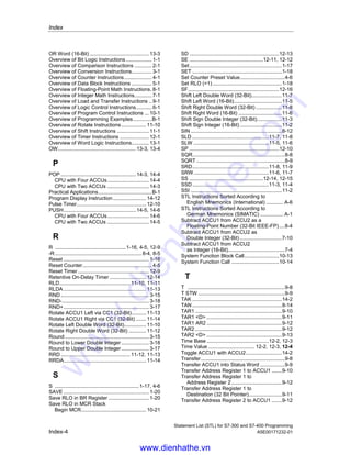 Index
Statement List (STL) for S7-300 and S7-400 Programming
A5E00171232-01 Index-3
JL ...................................................................6-4
JM ................................................................6-16
JMZ ..............................................................6-18
JN.................................................................6-14
JNB ................................................................6-8
JNBI .............................................................6-10
JO.................................................................6-11
JOS ..............................................................6-12
JP.................................................................6-15
JPZ...............................................................6-17
JU...................................................................6-3
Jump if BR = 0..............................................6-10
Jump if BR = 1................................................6-9
Jump if Minus ...............................................6-16
Jump if Minus or Zero...................................6-18
Jump if Not Zero...........................................6-14
Jump if OS = 1 .............................................6-12
Jump if OV = 1 .............................................6-11
Jump if Plus..................................................6-15
Jump if Plus or Zero .....................................6-17
Jump if RLO = 0 .............................................6-6
Jump if RLO = 0 with BR................................6-8
Jump if RLO = 1 .............................................6-5
Jump if RLO = 1 with BR................................6-7
Jump if Unordered........................................6-19
Jump if Zero .................................................6-13
Jump to Labels...............................................6-4
Jump Unconditional........................................6-3
JUO..............................................................6-19
JZ .................................................................6-13
L
L ..........................................................9-2, 12-7
L DBLG ..........................................................5-3
L DBNO..........................................................5-4
L DILG............................................................5-4
L DINO ...........................................................5-5
L STW ............................................................9-3
LAR1 ..............................................................9-4
LAR1 D Load Address Register 1
with Double Integer (32-Bit Pointer) ...........9-5
LAR1 AR2 ......................................................9-6
LAR2 ..............................................................9-6
LAR2 D ......................................................9-7
LC.................................................................12-8
LEAVE..........................................................14-7
Leave ACCU Stack ......................................14-7
LN.................................................................8-11
Load ...............................................................9-2
Load Address Register 1 from ACCU1...........9-4
Load Address Register 1 from
Address Register 2.....................................9-6
Load Address Register 2 from ACCU1...........9-6
Load Address Register 2 with
Double Integer (32-Bit Pointer)...................9-7
Load Current Timer Value into ACCU1
as BCD.....................................................12-8
Load Current Timer Value into ACCU1
as Integer .................................................12-7
Load Length of Instance DB in ACCU1 ......... 5-4
Load Length of Shared DB in ACCU1 ........... 5-3
Load Number of Instance DB in ACCU1........ 5-5
Load Number of Shared DB in ACCU1.......... 5-4
Load Status Word into ACCU1 ...................... 9-3
Location of a timer in memory............. 12-1, 12-2
Loop............................................................. 6-20
LOOP........................................................... 6-20
M
MCR................................................ 10-24, 10-25
MCR (Master Control Relay)...................... 10-18
MCR Area............................10-22, 10-23, 10-24
MCR( .............................................. 10-21, 10-22
MCRA ........................................................ 10-24
MCRD........................................................ 10-25
Mnemonics
English.......................................................A-6
Mnemonics German/SIMATIC.......................A-1
MOD ................................................... 7-13, 7-14
Multiply ACCU1 and ACCU2 as
Double Integer (32-Bit) ............................ 7-11
Multiply ACCU1 and ACCU2 as
Floating-Point Numbers (32-Bit IEEE-FP).. 8-5
Multiply ACCU1 and ACCU2 as
Integer (16-Bit)........................................... 7-5
N
Negate Floating-Point Number
(32-Bit IEEE-FP)...................................... 3-12
Negate RLO................................................. 1-18
NEGD .......................................................... 3-11
NEGI............................................................ 3-10
NEGR .......................................................... 3-12
Nesting Closed ............................................ 1-14
NOP 0........................................................ 14-13
NOP 1........................................................ 14-13
NOT ............................................................. 1-18
Null Instruction................................ 14-12, 14-13
O
O ............................................................ 1-5, 1-9
O(................................................................. 1-11
OD ...................................................... 13-7, 13-8
Off-Delay Timer ......................................... 12-16
ON ................................................................. 1-6
ON( .............................................................. 1-12
On-Delay Timer ......................................... 12-13
Ones Complement Double Integer (32-Bit).... 3-9
Ones Complement Integer (16-Bit)................ 3-8
Open a Data Block......................................... 5-2
OPN............................................................... 5-2
Or................................................................... 1-5
OR Double Word (32-Bit)............................. 13-7
Or Not ............................................................ 1-6
Or Not with Nesting Open............................ 1-12
Or with Nesting Open .................................. 1-11
www.dienhathe.vn
www.dienhathe.com
 