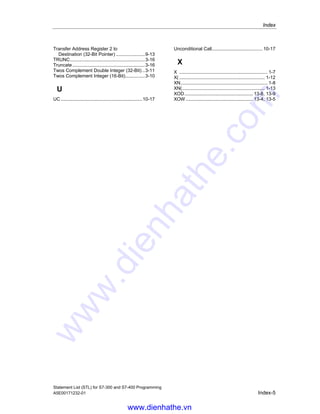 Index
Statement List (STL) for S7-300 and S7-400 Programming
Index-4 A5E00171232-01
OR Word (16-Bit) ......................................... 13-3
Overview of Bit Logic Instructions.................. 1-1
Overview of Comparison Instructions ............ 2-1
Overview of Conversion Instructions.............. 3-1
Overview of Counter Instructions................... 4-1
Overview of Data Block Instructions .............. 5-1
Overview of Floating-Point Math Instructions. 8-1
Overview of Integer Math Instructions............ 7-1
Overview of Load and Transfer Instructions .. 9-1
Overview of Logic Control Instructions........... 6-1
Overview of Program Control Instructions ... 10-1
Overview of Programming Examples.............B-1
Overview of Rotate Instructions ................. 11-10
Overview of Shift Instructions ...................... 11-1
Overview of Timer Instructions .................... 12-1
Overview of Word Logic Instructions............ 13-1
OW......................................................13-3, 13-4
P
POP ....................................................14-3, 14-4
CPU with Four ACCUs............................. 14-4
CPU with Two ACCUs ............................. 14-3
Practical Applications.....................................B-1
Program Display Instruction....................... 14-12
Pulse Timer................................................ 12-10
PUSH..................................................14-5, 14-6
CPU with Four ACCUs............................. 14-6
CPU with Two ACCUs ............................. 14-5
R
R .................................................1-16, 4-5, 12-9
-R............................................................8-4, 8-5
Reset ........................................................... 1-16
Reset Counter................................................ 4-5
Reset Timer ................................................. 12-9
Retentive On-Delay Timer ......................... 12-14
RLD.................................................11-10, 11-11
RLDA ......................................................... 11-13
RND............................................................. 3-15
RND-............................................................ 3-18
RND+........................................................... 3-17
Rotate ACCU1 Left via CC1 (32-Bit).......... 11-13
Rotate ACCU1 Right via CC1 (32-Bit) ....... 11-14
Rotate Left Double Word (32-Bit)............... 11-10
Rotate Right Double Word (32-Bit) ............ 11-12
Round .......................................................... 3-15
Round to Lower Double Integer ................... 3-18
Round to Upper Double Integer ................... 3-17
RRD................................................11-12, 11-13
RRDA......................................................... 11-14
S
S ..........................................................1-17, 4-6
SAVE ........................................................... 1-20
Save RLO in BR Register ............................ 1-20
Save RLO in MCR Stack
Begin MCR............................................. 10-21
SD ..............................................................12-13
SE ...................................................12-11, 12-12
Set................................................................1-17
SET ..............................................................1-18
Set Counter Preset Value...............................4-6
Set RLO (=1)................................................1-18
SF...............................................................12-16
Shift Left Double Word (32-Bit).....................11-7
Shift Left Word (16-Bit).................................11-5
Shift Right Double Word (32-Bit) ..................11-8
Shift Right Word (16-Bit) ..............................11-6
Shift Sign Double Integer (32-Bit).................11-3
Shift Sign Integer (16-Bit) .............................11-2
SIN ...............................................................8-12
SLD .....................................................11-7, 11-8
SLW ....................................................11-5, 11-6
SP ..............................................................12-10
SQR................................................................8-8
SQRT .............................................................8-9
SRD.....................................................11-8, 11-9
SRW....................................................11-6, 11-7
SS ...................................................12-14, 12-15
SSD.....................................................11-3, 11-4
SSI ...............................................................11-2
STL Instructions Sorted According to
English Mnemonics (International) ............ A-6
STL Instructions Sorted According to
German Mnemonics (SIMATIC) ................ A-1
Subtract ACCU1 from ACCU2 as a
Floating-Point Number (32-Bit IEEE-FP)....8-4
Subtract ACCU1 from ACCU2 as
Double Integer (32-Bit) .............................7-10
Subtract ACCU1 from ACCU2
as Integer (16-Bit).......................................7-4
System Function Block Call........................10-13
System Function Call .................................10-14
T
T ...................................................................9-8
T STW ............................................................9-9
TAK ..............................................................14-2
TAN ..............................................................8-14
TAR1 ............................................................9-10
TAR1 D ....................................................9-11
TAR1 AR2 ....................................................9-12
TAR2 ............................................................9-12
TAR2 D ....................................................9-13
Time Base ...........................................12-2, 12-3
Time Value ................................ 12-2, 12-3, 12-4
Toggle ACCU1 with ACCU2.........................14-2
Transfer..........................................................9-8
Transfer ACCU1 into Status Word .................9-9
Transfer Address Register 1 to ACCU1 .......9-10
Transfer Address Register 1 to
Address Register 2...................................9-12
Transfer Address Register 1 to
Destination (32 Bit Pointer).......................9-11
Transfer Address Register 2 to ACCU1 .......9-12
www.dienhathe.vn
www.dienhathe.com
 
