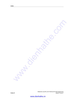 Index
Statement List (STL) for S7-300 and S7-400 Programming
A5E00171232-01 Index-5
Transfer Address Register 2 to
Destination (32-Bit Pointer) ......................9-13
TRUNC.........................................................3-16
Truncate.......................................................3-16
Twos Complement Double Integer (32-Bit) ..3-11
Twos Complement Integer (16-Bit)...............3-10
U
UC..............................................................10-17
Unconditional Call...................................... 10-17
X
X ................................................................... 1-7
X( ................................................................. 1-12
XN.................................................................. 1-8
XN(............................................................... 1-13
XOD.................................................... 13-8, 13-9
XOW ................................................... 13-4, 13-5
www.dienhathe.vn
www.dienhathe.com
 