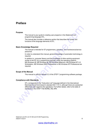 Statement List (STL) for S7-300 and S7-400 Programming
A5E00171232-01 iii
Preface
Purpose
This manual is your guide to creating user programs in the Statement List
programming language STL.
The manual also includes a reference section that describes the syntax and
functions of the language elements of STL.
Basic Knowledge Required
The manual is intended for S7 programmers, operators, and maintenance/service
personnel.
In order to understand this manual, general knowledge of automation technology is
required.
In addition to, computer literacy and the knowledge of other working equipment
similar to the PC (e.g. programming devices) under the operating systems
MS Windows 95, MS Windows 98, MS Windows Millenium, MS Windows NT 4.0
Workstation, MS Windows 2000 Professional or MS Windows XP Professional are
required.
Scope of the Manual
This manual is valid for release 5.2 of the STEP 7 programming software package.
Compliance with Standards
STL corresponds to the "Instruction List" language defined in the International
Electrotechnical Commission's standard IEC 1131-3, although there are substantial
differences with regard to the operations. For further details, refer to the table of
standards in the STEP 7 file NORM_TBL.WRI.
www.dienhathe.vn
www.dienhathe.com
 