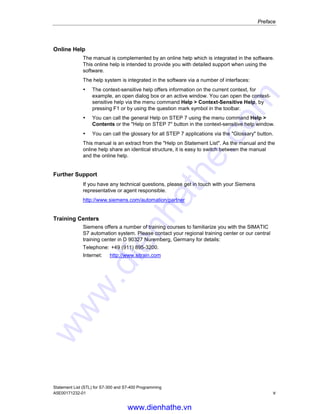 Preface
Statement List (STL) for S7-300 and S7-400 Programming
A5E00171232-01 v
Online Help
The manual is complemented by an online help which is integrated in the software.
This online help is intended to provide you with detailed support when using the
software.
The help system is integrated in the software via a number of interfaces:
• The context-sensitive help offers information on the current context, for
example, an open dialog box or an active window. You can open the context-
sensitive help via the menu command Help > Context-Sensitive Help, by
pressing F1 or by using the question mark symbol in the toolbar.
• You can call the general Help on STEP 7 using the menu command Help >
Contents or the "Help on STEP 7" button in the context-sensitive help window.
• You can call the glossary for all STEP 7 applications via the "Glossary" button.
This manual is an extract from the "Help on Statement List". As the manual and the
online help share an identical structure, it is easy to switch between the manual
and the online help.
Further Support
If you have any technical questions, please get in touch with your Siemens
representative or agent responsible.
http://www.siemens.com/automation/partner
Training Centers
Siemens offers a number of training courses to familiarize you with the SIMATIC
S7 automation system. Please contact your regional training center or our central
training center in D 90327 Nuremberg, Germany for details:
Telephone: +49 (911) 895-3200.
Internet: http://www.sitrain.com
www.dienhathe.vn
www.dienhathe.com
 