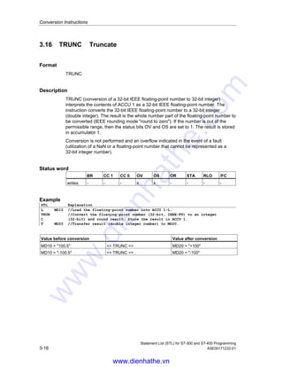 Conversion Instructions
Statement List (STL) for S7-300 and S7-400 Programming
A5E00171232-01 3-15
3.15 RND Round
Format
RND
Description
RND (conversion of a 32-bit IEEE floating-point number to 32-bit integer) interprets
the contents of ACCU 1 as a 32-bit IEEE floating-point number (32-bit, IEEE-FP).
The instruction converts the 32-bit IEEE floating-point number to a 32-bit integer
(double integer) and rounds the result to the nearest whole number. If the fractional
part of the converted number is midway between an even and an odd result, the
instruction chooses the even result. If the number is out of the permissible range,
then the status bits OV and OS are set to 1. The result is stored in accumulator 1.
Conversion is not performed and an overflow indicated in the event of a fault
(utilization of a NaN or a floating-point number that cannot be represented as a
32-bit integer number).
Status word
BR CC 1 CC 0 OV OS OR STA RLO /FC
writes: - - - x x - - - -
Example
STL Explanation
L MD10 //Load the floating-point number into ACCU 1-L.
RND //Convert the floating-point number (32-bit, IEEE-FP) into an integer
(32-bit) and round off the result.
T MD20 //Transfer result (double integer number) to MD20.
Value before conversion Value after conversion
MD10 = 100.5 = RND = MD20 = +100
MD10 = -100.5 = RND = MD20 = -100
www.dienhathe.vn
www.dienhathe.com
 
