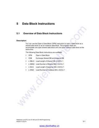 Counter Instructions
Statement List (STL) for S7-300 and S7-400 Programming
4-8 A5E00171232-01
4.8 CD Counter Down
Format
CD counter
Address Data type Memory area Description
counter COUNTER C Counter, range depends on CPU.
Description
CD counter decrements the count of the addressed counter by 1 when RLO
transitions from 0 to 1 and the count is greater than 0. When the count reaches
its lower limit of 0, decrementing stops. Additional transitions of RLO have no
effect as the counter will not count with negative values.
Status word
BR CC 1 CC 0 OV OS OR STA RLO /FC
writes: - - - - - 0 - - 0
Example
STL Explanation
L C#14 //Counter preset value.
A I 0.1 //Preset counter after detection of rising edge of I 0.1.
S C1 //Load counter 1 preset if enabled.
A I 0.0 //One count down per rising edge of I 0.0.
CD C1 //Decrement counter C1 by 1 when RL0 transitions from 0 to 1 depending on
input I 0.0.
AN C1 //Zero detection using the C1 bit.
= Q 0.0 //Q 0.0 = 1 if counter 1 value is zero.
www.dienhathe.vn
www.dienhathe.com
 