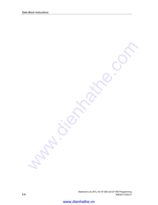 Data Block Instructions
Statement List (STL) for S7-300 and S7-400 Programming
A5E00171232-01 5-5
5.7 L DINO Load Number of Instance DB in ACCU 1
Format
L DINO
Description of instruction
L DINO (load number of instance data block) loads the number of the opened
instance data block into ACCU 1 after the content of ACCU 1 has been saved into
ACCU 2.
Status word
BR CC 1 CC 0 OV OS OR STA RLO /FC
writes: - - - - - - - - -
www.dienhathe.vn
www.dienhathe.com
 
