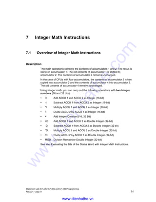 Logic Control Instructions
Statement List (STL) for S7-300 and S7-400 Programming
6-20 A5E00171232-01
6.19 LOOP Loop
Format
LOOP jump label
Address Description
jump label  Symbolic name of jump destination.
Description
LOOP jump label (decrement ACCU 1-L and jump if ACCU 1-L  0) simplifies
loop programming. The loop counter is accommodated in ACCU 1-L. The
instruction jumps to the specified jump destination. The jump is executed as long
as the content of ACCU 1-L is not equal to 0. The linear program scan resumes at
the jump destination. The jump destination is specified by a jump label. Both
forward and backward jumps are possible. Jumps may be executed only within a
block, that is, the jump instruction and the jump destination must lie within one and
the same block. The jump destination must be unique within this block. The
maximum jump distance is -32768 or +32767 words of program code. The actual
maximum number of statements you can jump over depends on the mix of the
statements used in your program (one-, two-, or three word statements).
Status word
BR CC 1 CC 0 OV OS OR STA RLO /FC
writes: - - - - - - - - -
Example for calculating the factor of 5
STL Explanation
L L#1 //Load the integer constant (32 bit) into ACCU 1.
T MD20 //Transfer the contents from ACCU 1 into MD20 (initialization).
L 5 //Load number of loop cycles into ACCU 1-L.
NEXT: T MW10 //Jump label = loop start / transfer ACCU 1-L to loop counter.
L MD20
* D //Multiply current contents of MD20 by the current contents of
MB10.
T MD20 //Transfer the multiplication result to MD20.
L MW10 //Load contents of loop counter into ACCU 1.
LOOP NEXT //Decrement the contents of ACCU 1 and jump to the NEXT jump label
if ACCU 1-L  0.
L MW24 //Program scan resumes here after loop is finished.
L 200
I
www.dienhathe.vn
www.dienhathe.com
 