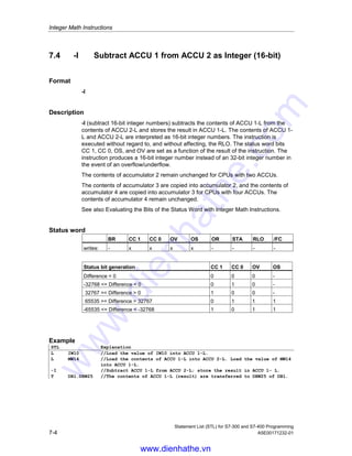 Integer Math Instructions
Statement List (STL) for S7-300 and S7-400 Programming
A5E00171232-01 7-3
7.3 +I Add ACCU 1 and ACCU 2 as Integer (16-bit)
Format
+I
Description
+I (add 16-bit integer numbers) adds the contents of ACCU 1-L to the contents of
ACCU 2-L and stores the result in ACCU 1-L. The contents of ACCU 1-L and
ACCU 2-L are interpreted as 16-bit integer numbers. The instruction is executed
without regard to, and without affecting, the RLO. The status word bits CC 1, CC 0,
OS, and OV are set as a function of the result of the instruction. The instruction
produces a 16-bit integer number instead of an 32-bit integer number in the event
of an overflow/underflow.
The contents of accumulator 2 remain unchanged for CPUs with two ACCUs.
The contents of accumulator 3 are copied into accumulator 2, and the contents of
accumulator 4 are copied into accumulator 3 for CPUs with four ACCUs. The
contents of accumulator 4 remain unchanged.
See also Evaluating the Bits of the Status Word with Integer Math Instructions.
Status word
BR CC 1 CC 0 OV OS OR STA RLO /FC
writes: - x x x x - - - -
Status bit generation CC 1 CC 0 OV OS
Sum = 0 0 0 0 -
-32768 = Sum  0 0 1 0 -
32767 = Sum  0 1 0 0 -
Sum = -65536 0 0 1 1
65534 = Sum  32767 0 1 1 1
-65535 = Sum  -32768 1 0 1 1
Example
STL Explanation
L IW10 //Load the value of IW10 into ACCU 1-L.
L MW14 //Load the contents of ACCU 1-L into ACCU 2-L. Load the value of MW14
into ACCU 1-L.
+I //Add ACCU 2-L and ACCU 1-L; store the result in ACCU 1-L.
T DB1.DBW25 //The contents of ACCU 1-L (result) are transferred to DBW25 of DB1.
www.dienhathe.vn
www.dienhathe.com
 