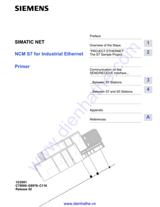 Preface
Overview of the Steps
1
“PROJECT ETHERNET”
The S7 Sample Project
2
Communication on the
SEND/RECEIVE Interface...
...Between S7 Stations
3
...Between S7 and S5 Stations
4
Appendix
References
A
NCM S7 for Industrial Ethernet
Primer
SIMATIC NET
12/2001
C79000–G8976–C116
Release 02
www.dienhathe.vn
www.dienhathe.com
 