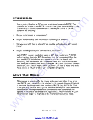 2 Welcome to PKZIP
Introduction
Compressing files into a .ZIP archive is quick and easy with PKZIP. The
powerful but simple to use PKZIP command line gives you the ability to fully
customize your data compression tasks. Before you create a .ZIP file,
consider the following:
• Do you prefer speed or compression?
• Do you want directory path information stored in your .ZIP file?
• Will you send .ZIP files to others? If so, would a self-extracting .ZIP benefit
them?
• Do you want to protect your .ZIP file with a password?
With PKZIP, you can create two types of .ZIP files: regular and PKSFX®
self-extracting. A regular .ZIP file contains only the compressed files. (i.e.
you need PKZIP installed on your system to extract the files) A self-
extracting .ZIP file contains the compressed files "and" built-in instructions
that allow you to extract files without using PKZIP (it also contains a different
extension, .exe). This is helpful when you send .ZIP files to those who don’t
have access to PKZIP or other .ZIP compatible programs.
About This Manual
This manual is organized for the novice and expert user alike. If you are a
new PKZIP user, you will find the tutorials in this manual (Chapter 2) helpful.
If you have previously used other versions of PKZIP (e.g. PKZIP for DOS
2.04), you may find that although the base functionality has been preserved,
the command line implementation is different with new commands and
options. If you are an advanced user, Appendix A: PKZIP Options: A Quick
Reference on page 143 might be all the reference material you need.
www.dienhathe.vn
www.dienhathe.com
 