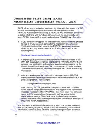 92 Compressing Files
Compressing Files using PKWARE
Authenticity Verification (WIN32, UNIX)
PKZIP allows you to embed an electronic signature with files stored in a .ZIP
archive and subsequently authenticate those files upon extraction.
PKWARE Authenticity Verification (i.e. PKWARE AV) information allows you
to detect whether a .ZIP file's been compromised. To electronically sign
your .ZIP file, you must first obtain and configure PKWARE AV information.
1. If you have already applied for and received AV serial numbers, proceed
to step 3. If you have not, complete the Application for Authenticity
Verification (authveri.txt) found in the PKZIP for Windows installation
directory. You may also access the application via the web at the
following URL:
http://www.pkware.com/authenticity
2. Complete your application via the aforementioned web address or fax
(414-354-8559) your completed application to PKWARE. PKWARE will
process your application and send you a confirmation message via the
United States Postal Service or FAX containing two (2) serial numbers.
These serial numbers are required to configure PKLZIP for Authenticity
Verification.
3. After you receive your AV confirmation message, open a MS-DOS
Prompt Window and change to the PKZIP installation directory. Run the
putav.exe program. For example:
C:program filespkwarepkzipc> putav
After pressing ENTER, you will be prompted to enter your company
name and the two (2) serial numbers as they appear in the confirmation
message you received from PKWARE. You must enter your company
name and the two serial numbers exactly as they appear in the
confirmation message. The check value displayed on your screen
should match the check value specified in your confirmation message. If
they do no match, repeat step 3.
You may include additional information (e.g. telephone number, address)
with your AV string by placing an ASCII text file (containing this additional
information) named avextra.txt in the current working directory. Likewise,
www.dienhathe.vn
www.dienhathe.com
 