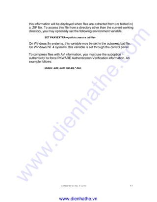 Compressing Files 93
this information will be displayed when files are extracted from (or tested in)
a. ZIP file. To access this file from a directory other than the current working
directory, you may optionally set the following environment variable:
SET PKAVEXTRA=<path to avextra.txt file>
On Windows 9x systems, this variable may be set in the autoexec.bat file.
On Windows NT 4 systems, this variable is set through the control panel.
To compress files with AV information, you must use the suboption '-
authenticity' to force PKWARE Authentication Verification information. An
example follows:
pkzipc -add -auth test.zip *.doc
www.dienhathe.vn
www.dienhathe.com
 