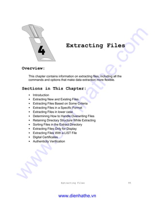 Extracting Files 95
Extracting Files
Overview:
This chapter contains information on extracting files, including all the
commands and options that make data extraction more flexible.
Sections in This Chapter:
• Introduction
• Extracting New and Existing Files
• Extracting Files Based on Some Criteria
• Extracting Files in a Specific Format
• Extracting Files in lower case
• Determining How to Handle Overwriting Files
• Retaining Directory Structure While Extracting
• Sorting Files in the Extract Directory
• Extracting Files Only for Display
• Extracting Files With a LIST File
• Digital Certificates
• Authenticity Verification
www.dienhathe.vn
www.dienhathe.com
 