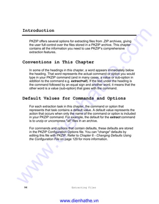 96 Extracting Files
Introduction
PKZIP offers several options for extracting files from .ZIP archives, giving
the user full control over the files stored in a PKZIP archive. This chapter
contains all the information you need to use PKZIP’s comprehensive
extraction features.
Conventions in This Chapter
In some of the headings in this chapter, a word appears immediately below
the heading. That word represents the actual command or option you would
type in your PKZIP command (and in many cases, a value or sub-option in
addition to the command e.g. extract=all). If the text under the heading is
the command followed by an equal sign and another word, it means that the
other word is a value (sub-option) that goes with the command.
Default Values for Commands and Options
For each extraction task in this chapter, the command or option that
represents that task contains a default value. A default value represents the
action that occurs when only the name of the command or option is included
in your PKZIP command. For example, the default for the extract command
is to unzip or uncompress "all" files in an archive.
For commands and options that contain defaults, these defaults are stored
in the PKZIP Configuration Options file. You can "change" defaults by
editing this file with PKZIP. Refer to Chapter 6 - Changing Defaults Using
the Configuration File on page 129 for more information.
www.dienhathe.vn
www.dienhathe.com
 