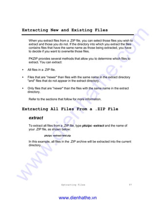 Extracting Files 97
Extracting New and Existing Files
When you extract files from a .ZIP file, you can select those files you wish to
extract and those you do not. If the directory into which you extract the files
contains files that have the same name as those being extracted, you have
to decide if you want to overwrite those files.
PKZIP provides several methods that allow you to determine which files to
extract. You can extract:
• All files in a .ZIP file.
• Files that are "newer" than files with the same name in the extract directory
"and" files that do not appear in the extract directory.
• Only files that are "newer" than the files with the same name in the extract
directory.
Refer to the sections that follow for more information.
Extracting All Files From a .ZIP File
extract
To extract all files from a .ZIP file, type pkzipc -extract and the name of
your .ZIP file, as shown below:
pkzipc -extract test.zip
In this example, all files in the .ZIP archive will be extracted into the current
directory.
www.dienhathe.vn
www.dienhathe.com
 