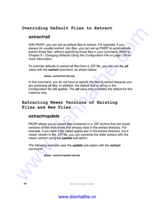 98 Extracting Files
Overriding Default Files to Extract
extract=all
With PKZIP, you can set up default files to extract. For example, if you
always (or usually) extract .doc files, you can set up PKZIP to automatically
extract those files, without specifying those files in your command. Refer to
Chapter 6 - Changing Defaults Using the Configuration File on page 129 for
more information.
To override defaults to extract all files from a .ZIP file, you can use the all
value with the extract command, as shown below:
pkzipc -extract=all test.zip
In this command, you do not have to specify the files to extract because you
are extracting all files. In addition, the default that is set up in the
Configuration file still applies. The all value only overrides the default for this
instance only.
Extracting Newer Versions of Existing
Files and New Files
extract=update
PKZIP allows you to extract files contained in a .ZIP archive that are newer
versions of files than those that already exist in the extract directory. For
example, if you have a file called apples.doc in the extract directory, but a
newer version in the .ZIP file, you can overwrite the older version with the
newer version using the update sub-option.
The following example uses the update sub-option with the extract
command:
pkzipc -extract=update test.zip
www.dienhathe.vn
www.dienhathe.com
 