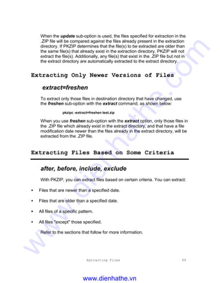 Extracting Files 99
When the update sub-option is used, the files specified for extraction in the
.ZIP file will be compared against the files already present in the extraction
directory. If PKZIP determines that the file(s) to be extracted are older than
the same file(s) that already exist in the extraction directory, PKZIP will not
extract the file(s). Additionally, any file(s) that exist in the .ZIP file but not in
the extract directory are automatically extracted to the extract directory.
Extracting Only Newer Versions of Files
extract=freshen
To extract only those files in destination directory that have changed, use
the freshen sub-option with the extract command, as shown below:
pkzipc -extract=freshen test.zip
When you use freshen sub-option with the extract option, only those files in
the .ZIP file which already exist in the extract directory, and that have a file
modification date newer than the files already in the extract directory, will be
extracted from the .ZIP file.
Extracting Files Based on Some Criteria
after, before, include, exclude
With PKZIP, you can extract files based on certain criteria. You can extract:
• Files that are newer than a specified date.
• Files that are older than a specified date.
• All files of a specific pattern.
• All files "except" those specified.
Refer to the sections that follow for more information.
www.dienhathe.vn
www.dienhathe.com
 
