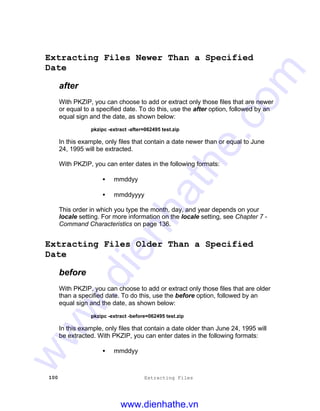 100 Extracting Files
Extracting Files Newer Than a Specified
Date
after
With PKZIP, you can choose to add or extract only those files that are newer
or equal to a specified date. To do this, use the after option, followed by an
equal sign and the date, as shown below:
pkzipc -extract -after=062495 test.zip
In this example, only files that contain a date newer than or equal to June
24, 1995 will be extracted.
With PKZIP, you can enter dates in the following formats:
• mmddyy
• mmddyyyy
This order in which you type the month, day, and year depends on your
locale setting. For more information on the locale setting, see Chapter 7 -
Command Characteristics on page 136.
Extracting Files Older Than a Specified
Date
before
With PKZIP, you can choose to add or extract only those files that are older
than a specified date. To do this, use the before option, followed by an
equal sign and the date, as shown below:
pkzipc -extract -before=062495 test.zip
In this example, only files that contain a date older than June 24, 1995 will
be extracted. With PKZIP, you can enter dates in the following formats:
• mmddyy
www.dienhathe.vn
www.dienhathe.com
 