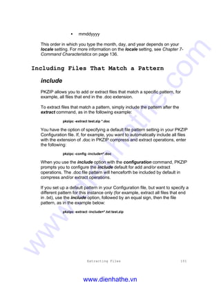 Extracting Files 101
• mmddyyyy
This order in which you type the month, day, and year depends on your
locale setting. For more information on the locale setting, see Chapter 7-
Command Characteristics on page 136.
Including Files That Match a Pattern
include
PKZIP allows you to add or extract files that match a specific pattern, for
example, all files that end in the .doc extension.
To extract files that match a pattern, simply include the pattern after the
extract command, as in the following example:
pkzipc -extract test.zip *.doc
You have the option of specifying a default file pattern setting in your PKZIP
Configuration file. If, for example, you want to automatically include all files
with the extension of .doc in PKZIP compress and extract operations, enter
the following:
pkzipc -config -include=*.doc
When you use the include option with the configuration command, PKZIP
prompts you to configure the include default for add and/or extract
operations. The .doc file pattern will henceforth be included by default in
compress and/or extract operations.
If you set up a default pattern in your Configuration file, but want to specify a
different pattern for this instance only (for example, extract all files that end
in .txt), use the include option, followed by an equal sign, then the file
pattern, as in the example below:
pkzipc -extract -include=*.txt test.zip
www.dienhathe.vn
www.dienhathe.com
 
