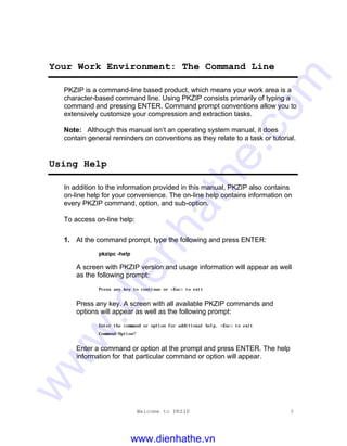 Welcome to PKZIP 3
Your Work Environment: The Command Line
PKZIP is a command-line based product, which means your work area is a
character-based command line. Using PKZIP consists primarily of typing a
command and pressing ENTER. Command prompt conventions allow you to
extensively customize your compression and extraction tasks.
Note: Although this manual isn’t an operating system manual, it does
contain general reminders on conventions as they relate to a task or tutorial.
Using Help
In addition to the information provided in this manual, PKZIP also contains
on-line help for your convenience. The on-line help contains information on
every PKZIP command, option, and sub-option.
To access on-line help:
1. At the command prompt, type the following and press ENTER:
pkzipc -help
A screen with PKZIP version and usage information will appear as well
as the following prompt:
Press any key to continue or <Esc> to exit
Press any key. A screen with all available PKZIP commands and
options will appear as well as the following prompt:
Enter the command or option for additional help, <Esc> to exit
Command/Option?
Enter a command or option at the prompt and press ENTER. The help
information for that particular command or option will appear.
www.dienhathe.vn
www.dienhathe.com
 
