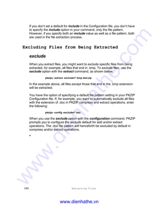 102 Extracting Files
If you don’t set a default for include in the Configuration file, you don’t have
to specify the include option in your command, only the file pattern.
However, if you specify both an include value as well as a file pattern, both
are used in the file extraction process.
Excluding Files from Being Extracted
exclude
When you extract files, you might want to exclude specific files from being
extracted, for example, all files that end in .bmp. To exclude files, use the
exclude option with the extract command, as shown below:
pkzipc -extract -exclude=*.bmp test.zip
In the example above, all files except those that end in the .bmp extension
will be extracted.
You have the option of specifying a default file pattern setting in your PKZIP
Configuration file. If, for example, you want to automatically exclude all files
with the extension of .doc in PKZIP compress and extract operations, enter
the following:
pkzipc -config -exclude=*.doc
When you use the exclude option with the configuration command, PKZIP
prompts you to configure the exclude default for add and/or extract
operations. The .doc file pattern will henceforth be excluded by default in
compress and/or extract operations.
•
www.dienhathe.vn
www.dienhathe.com
 