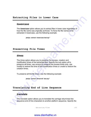 Extracting Files 103
Extracting Files in Lower Case
lowercase
The lowercase option allows you to extract files in lower case regardless of
how the file name was originally archived. To force the file names to be
extracted in lowercase, use the following example:
pkzipc -extract -lowercase test.zip *
Preserving File Times
times
The times option allows you to preserve the access, creation and
modification times of the extracted files. Specify the sub option all to
preserve all times, use access to preserve the access times only, use
modify to restore the time of last modification times or create to restore the
creation times.
To preserve all the file times, use the following example:
pkzipc -extract -times=all test.zip *
Translating End of Line Sequence
translate
The translate option allows you to translate the carriage return/new line
sequence end of line characters to another platform sequence. Specify the
www.dienhathe.vn
www.dienhathe.com
 
