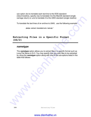 104 Extracting Files
sub option dos to translate each text line to the DOS standand
(return/newline), specify mac to translate it to the MacOS standard (single
carriage return) or unix to translate it to the UNIX standard (single newline)
To translate the text lines of an archive to UNIX, use the following example:
pkzipc -extract -translate=unix test.zip *
Extracting Files in a Specific Format
(OS/2)
nametype
The nametype option allows you to extract files in a specific format such as
Long File Name or 8+3. You may specify how you wish files to be extracted
by using the nametype option along with one of the sub-options listed in the
table that follows:
www.dienhathe.vn
www.dienhathe.com
 